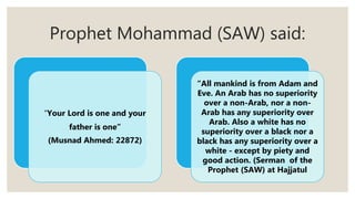 Prophet Mohammad (SAW) said:
“Your Lord is one and your
father is one”
(Musnad Ahmed: 22872)
“All mankind is from Adam and
Eve. An Arab has no superiority
over a non-Arab, nor a non-
Arab has any superiority over
Arab. Also a white has no
superiority over a black nor a
black has any superiority over a
white - except by piety and
good action. (Serman of the
Prophet (SAW) at Hajjatul
 