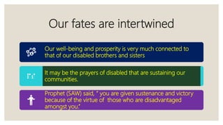 Our fates are intertwined
Our well-being and prosperity is very much connected to
that of our disabled brothers and sisters
It may be the prayers of disabled that are sustaining our
communities.
Prophet (SAW) said, “ you are given sustenance and victory
because of the virtue of those who are disadvantaged
amongst you.”
 