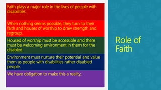 Role of
Faith
Faith plays a major role in the lives of people with
disabilities
When nothing seems possible, they turn to their
faith and houses of worship to draw strength and
regroup.
Housed of worship must be accessible and there
must be welcoming environment in them for the
disabled.
Environment must nurture their potential and value
them as people with disabilities rather disabled
people.
We have obligation to make this a reality.
 