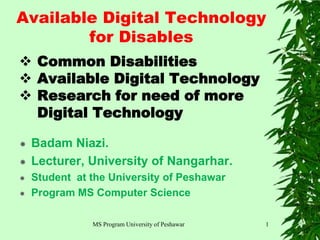 MS Program University of Peshawar
 Common Disabilities
 Available Digital Technology
 Research for need of more
Digital Technology
 Badam Niazi.
 Lecturer, University of Nangarhar.
 Student at the University of Peshawar
 Program MS Computer Science
1
Available Digital Technology
for Disables
 