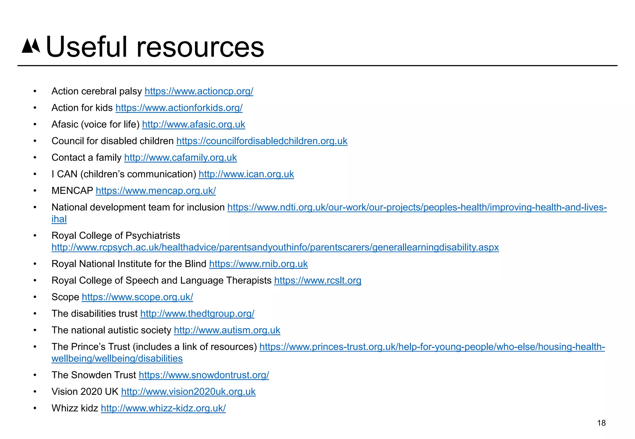 • Action cerebral palsy https://www.actioncp.org/
• Action for kids https://www.actionforkids.org/
• Afasic (voice for life) http://www.afasic.org.uk
• Council for disabled children https://councilfordisabledchildren.org.uk
• Contact a family http://www.cafamily.org.uk
• I CAN (children’s communication) http://www.ican.org.uk
• MENCAP https://www.mencap.org.uk/
• National development team for inclusion https://www.ndti.org.uk/our-work/our-projects/peoples-health/improving-health-and-lives-
ihal
• Royal College of Psychiatrists
http://www.rcpsych.ac.uk/healthadvice/parentsandyouthinfo/parentscarers/generallearningdisability.aspx
• Royal National Institute for the Blind https://www.rnib.org.uk
• Royal College of Speech and Language Therapists https://www.rcslt.org
• Scope https://www.scope.org.uk/
• The disabilities trust http://www.thedtgroup.org/
• The national autistic society http://www.autism.org.uk
• The Prince’s Trust (includes a link of resources) https://www.princes-trust.org.uk/help-for-young-people/who-else/housing-health-
wellbeing/wellbeing/disabilities
• The Snowden Trust https://www.snowdontrust.org/
• Vision 2020 UK http://www.vision2020uk.org.uk
• Whizz kidz http://www.whizz-kidz.org.uk/
18
Useful resources
 