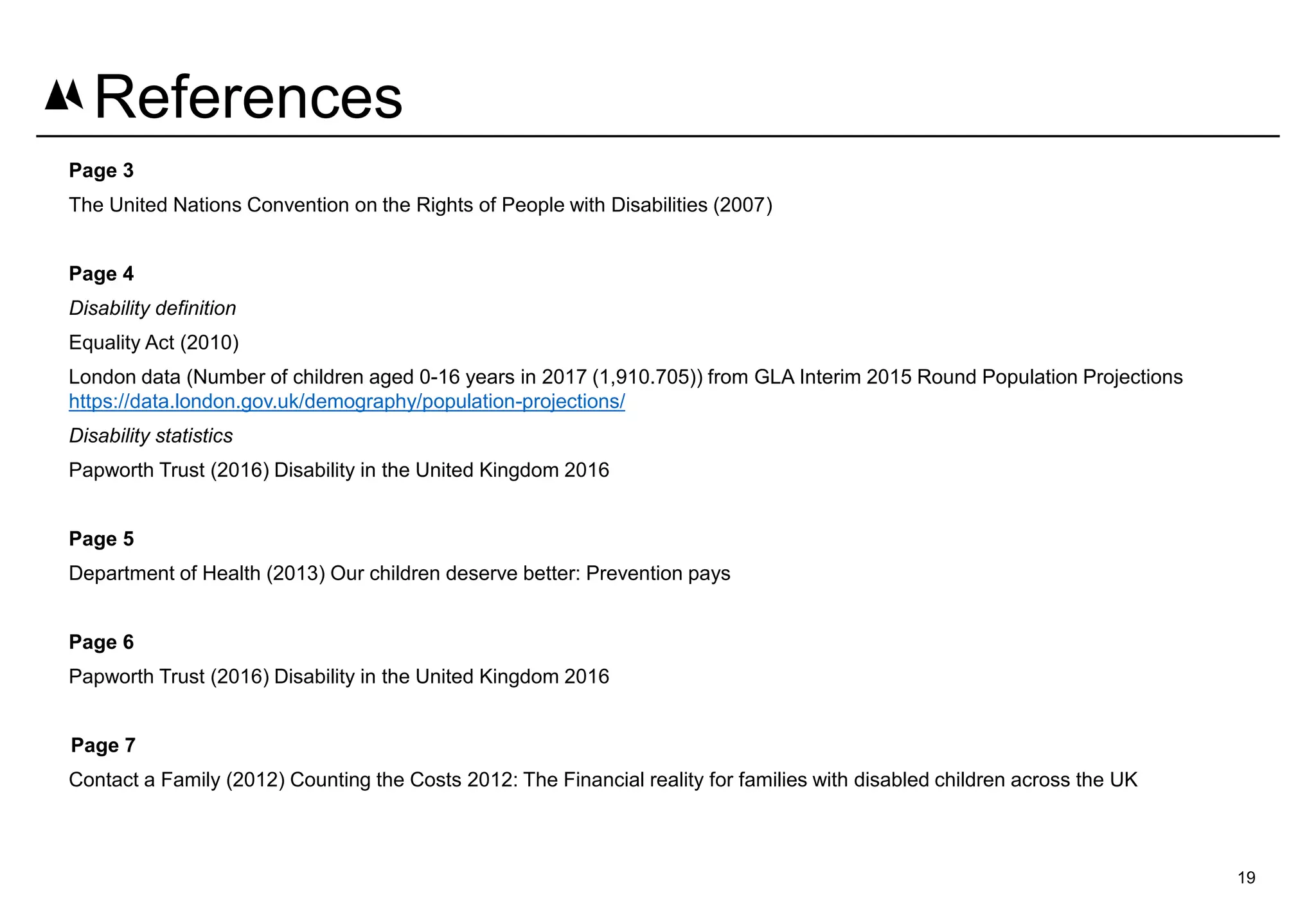 Page 3
The United Nations Convention on the Rights of People with Disabilities (2007)
Page 4
Disability definition
Equality Act (2010)
London data (Number of children aged 0-16 years in 2017 (1,910.705)) from GLA Interim 2015 Round Population Projections
https://data.london.gov.uk/demography/population-projections/
Disability statistics
Papworth Trust (2016) Disability in the United Kingdom 2016
Page 5
Department of Health (2013) Our children deserve better: Prevention pays
Page 6
Papworth Trust (2016) Disability in the United Kingdom 2016
Page 7
Contact a Family (2012) Counting the Costs 2012: The Financial reality for families with disabled children across the UK
19
References
 