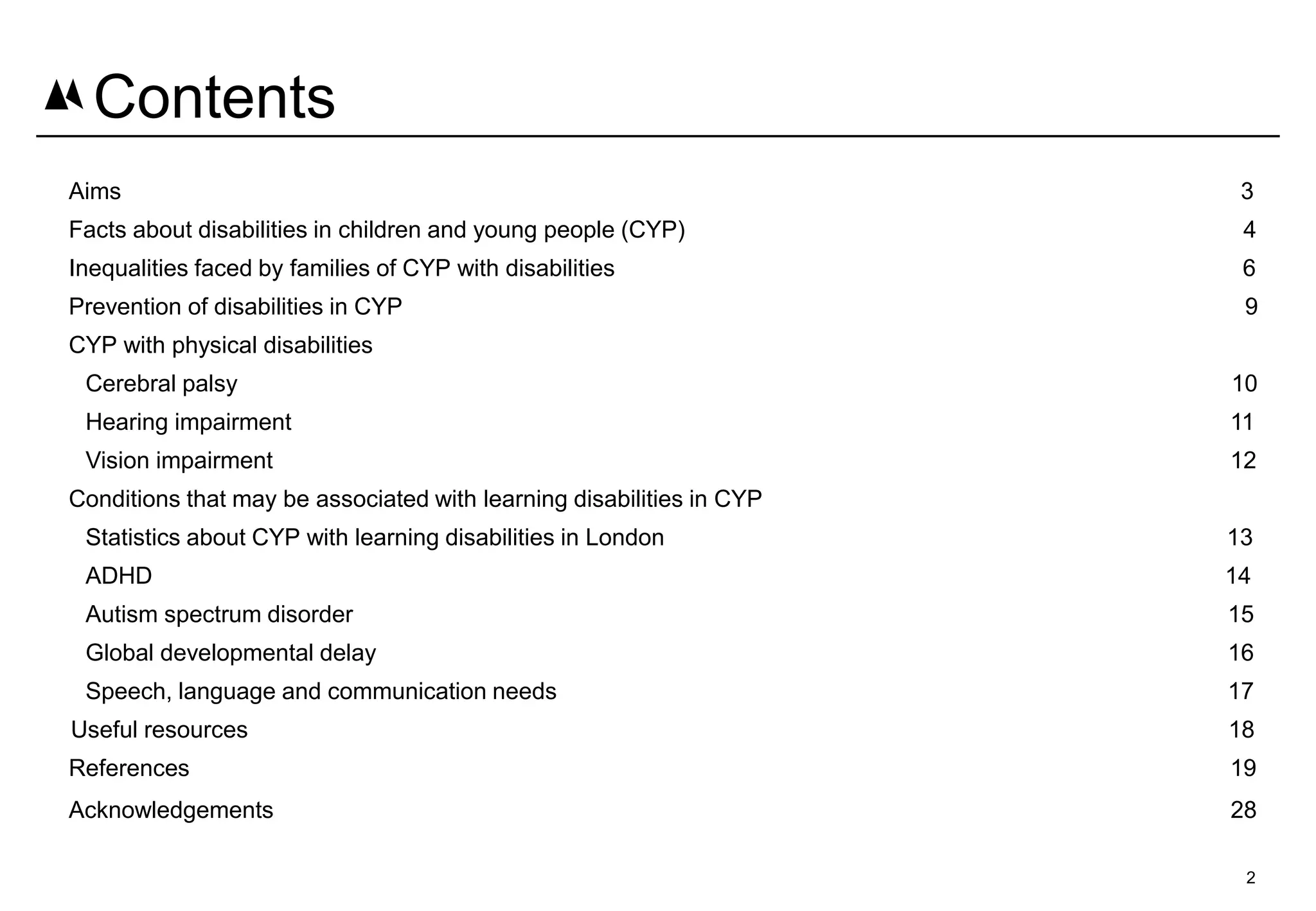 Aims 3
Facts about disabilities in children and young people (CYP) 4
Inequalities faced by families of CYP with disabilities 6
Prevention of disabilities in CYP 9
CYP with physical disabilities
Cerebral palsy 10
Hearing impairment 11
Vision impairment 12
Conditions that may be associated with learning disabilities in CYP
Statistics about CYP with learning disabilities in London 13
ADHD 14
Autism spectrum disorder 15
Global developmental delay 16
Speech, language and communication needs 17
Useful resources 18
References 19
Acknowledgements 28
Contents
2
 