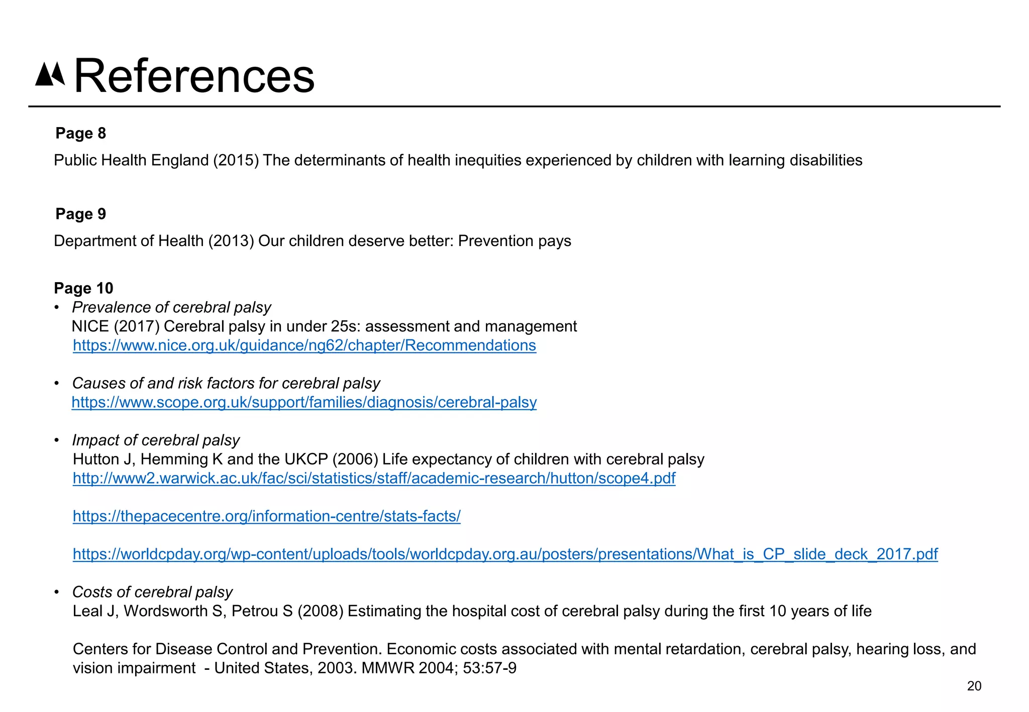 Page 8
Public Health England (2015) The determinants of health inequities experienced by children with learning disabilities
Page 9
Department of Health (2013) Our children deserve better: Prevention pays
Page 10
• Prevalence of cerebral palsy
NICE (2017) Cerebral palsy in under 25s: assessment and management
https://www.nice.org.uk/guidance/ng62/chapter/Recommendations
• Causes of and risk factors for cerebral palsy
https://www.scope.org.uk/support/families/diagnosis/cerebral-palsy
• Impact of cerebral palsy
Hutton J, Hemming K and the UKCP (2006) Life expectancy of children with cerebral palsy
http://www2.warwick.ac.uk/fac/sci/statistics/staff/academic-research/hutton/scope4.pdf
https://thepacecentre.org/information-centre/stats-facts/
https://worldcpday.org/wp-content/uploads/tools/worldcpday.org.au/posters/presentations/What_is_CP_slide_deck_2017.pdf
• Costs of cerebral palsy
Leal J, Wordsworth S, Petrou S (2008) Estimating the hospital cost of cerebral palsy during the first 10 years of life
Centers for Disease Control and Prevention. Economic costs associated with mental retardation, cerebral palsy, hearing loss, and
vision impairment - United States, 2003. MMWR 2004; 53:57-9
20
References
 