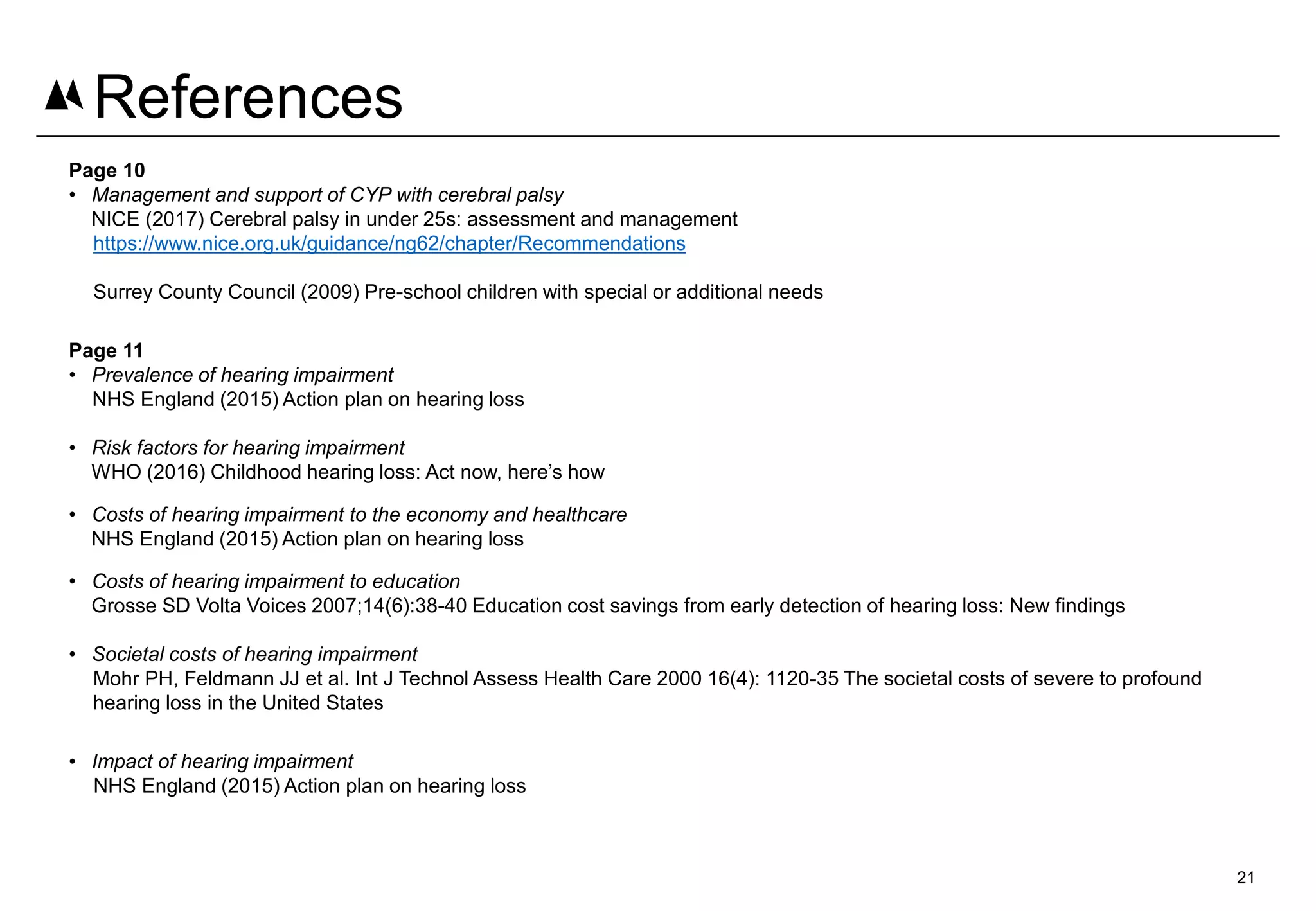 Page 10
• Management and support of CYP with cerebral palsy
NICE (2017) Cerebral palsy in under 25s: assessment and management
https://www.nice.org.uk/guidance/ng62/chapter/Recommendations
Surrey County Council (2009) Pre-school children with special or additional needs
Page 11
• Prevalence of hearing impairment
NHS England (2015) Action plan on hearing loss
• Risk factors for hearing impairment
WHO (2016) Childhood hearing loss: Act now, here’s how
• Costs of hearing impairment to the economy and healthcare
NHS England (2015) Action plan on hearing loss
• Costs of hearing impairment to education
Grosse SD Volta Voices 2007;14(6):38-40 Education cost savings from early detection of hearing loss: New findings
• Societal costs of hearing impairment
Mohr PH, Feldmann JJ et al. Int J Technol Assess Health Care 2000 16(4): 1120-35 The societal costs of severe to profound
hearing loss in the United States
• Impact of hearing impairment
NHS England (2015) Action plan on hearing loss
21
References
 
