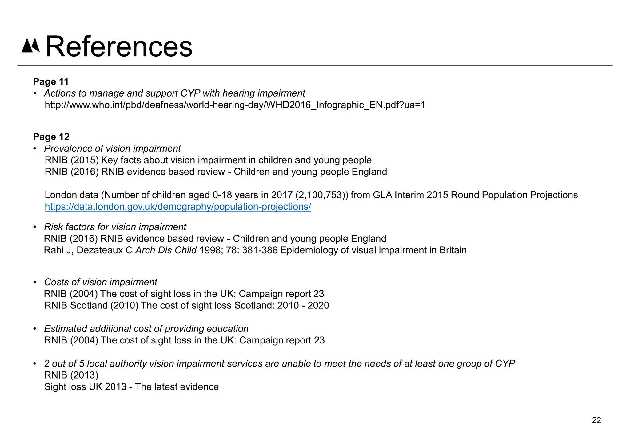 Page 11
• Actions to manage and support CYP with hearing impairment
http://www.who.int/pbd/deafness/world-hearing-day/WHD2016_Infographic_EN.pdf?ua=1
Page 12
• Prevalence of vision impairment
RNIB (2015) Key facts about vision impairment in children and young people
RNIB (2016) RNIB evidence based review - Children and young people England
London data (Number of children aged 0-18 years in 2017 (2,100,753)) from GLA Interim 2015 Round Population Projections
https://data.london.gov.uk/demography/population-projections/
• Risk factors for vision impairment
RNIB (2016) RNIB evidence based review - Children and young people England
Rahi J, Dezateaux C Arch Dis Child 1998; 78: 381-386 Epidemiology of visual impairment in Britain
• Costs of vision impairment
RNIB (2004) The cost of sight loss in the UK: Campaign report 23
RNIB Scotland (2010) The cost of sight loss Scotland: 2010 - 2020
• Estimated additional cost of providing education
RNIB (2004) The cost of sight loss in the UK: Campaign report 23
• 2 out of 5 local authority vision impairment services are unable to meet the needs of at least one group of CYP
RNIB (2013)
Sight loss UK 2013 - The latest evidence
22
References
 