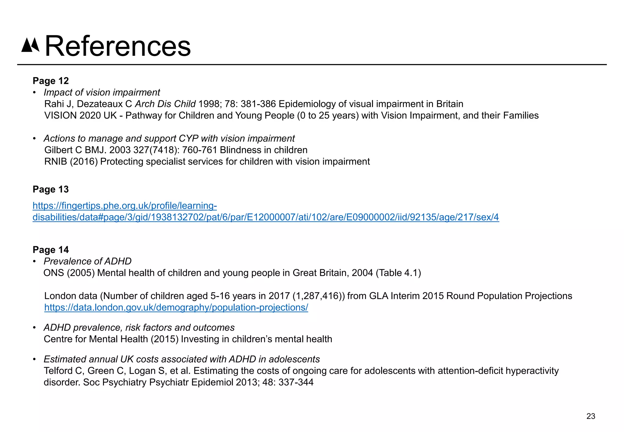 Page 12
• Impact of vision impairment
Rahi J, Dezateaux C Arch Dis Child 1998; 78: 381-386 Epidemiology of visual impairment in Britain
VISION 2020 UK - Pathway for Children and Young People (0 to 25 years) with Vision Impairment, and their Families
• Actions to manage and support CYP with vision impairment
Gilbert C BMJ. 2003 327(7418): 760-761 Blindness in children
RNIB (2016) Protecting specialist services for children with vision impairment
Page 13
https://fingertips.phe.org.uk/profile/learning-
disabilities/data#page/3/gid/1938132702/pat/6/par/E12000007/ati/102/are/E09000002/iid/92135/age/217/sex/4
Page 14
• Prevalence of ADHD
ONS (2005) Mental health of children and young people in Great Britain, 2004 (Table 4.1)
London data (Number of children aged 5-16 years in 2017 (1,287,416)) from GLA Interim 2015 Round Population Projections
https://data.london.gov.uk/demography/population-projections/
• ADHD prevalence, risk factors and outcomes
Centre for Mental Health (2015) Investing in children’s mental health
• Estimated annual UK costs associated with ADHD in adolescents
Telford C, Green C, Logan S, et al. Estimating the costs of ongoing care for adolescents with attention-deficit hyperactivity
disorder. Soc Psychiatry Psychiatr Epidemiol 2013; 48: 337-344
23
References
 