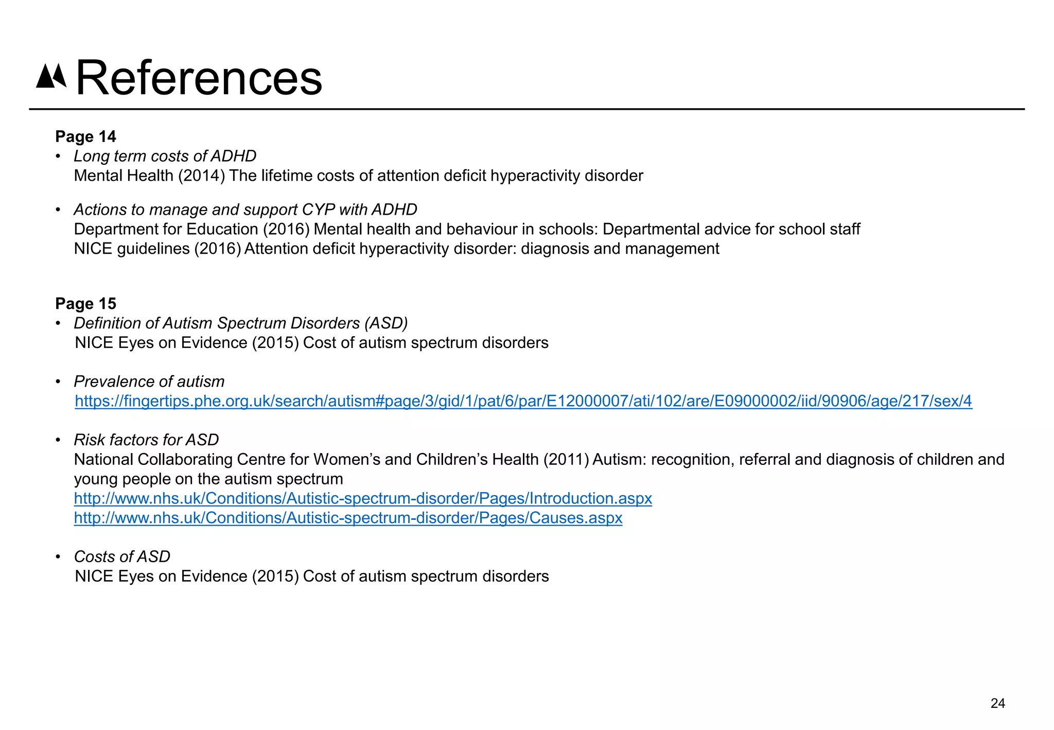 Page 14
• Long term costs of ADHD
Mental Health (2014) The lifetime costs of attention deficit hyperactivity disorder
• Actions to manage and support CYP with ADHD
Department for Education (2016) Mental health and behaviour in schools: Departmental advice for school staff
NICE guidelines (2016) Attention deficit hyperactivity disorder: diagnosis and management
Page 15
• Definition of Autism Spectrum Disorders (ASD)
NICE Eyes on Evidence (2015) Cost of autism spectrum disorders
• Prevalence of autism
https://fingertips.phe.org.uk/search/autism#page/3/gid/1/pat/6/par/E12000007/ati/102/are/E09000002/iid/90906/age/217/sex/4
• Risk factors for ASD
National Collaborating Centre for Women’s and Children’s Health (2011) Autism: recognition, referral and diagnosis of children and
young people on the autism spectrum
http://www.nhs.uk/Conditions/Autistic-spectrum-disorder/Pages/Introduction.aspx
http://www.nhs.uk/Conditions/Autistic-spectrum-disorder/Pages/Causes.aspx
• Costs of ASD
NICE Eyes on Evidence (2015) Cost of autism spectrum disorders
24
References
 