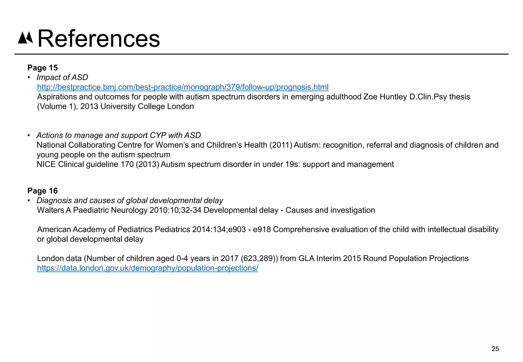 Page 15
• Impact of ASD
http://bestpractice.bmj.com/best-practice/monograph/379/follow-up/prognosis.html
Aspirations and outcomes for people with autism spectrum disorders in emerging adulthood Zoe Huntley D.Clin.Psy thesis
(Volume 1), 2013 University College London
• Actions to manage and support CYP with ASD
National Collaborating Centre for Women’s and Children’s Health (2011) Autism: recognition, referral and diagnosis of children and
young people on the autism spectrum
NICE Clinical guideline 170 (2013) Autism spectrum disorder in under 19s: support and management
Page 16
• Diagnosis and causes of global developmental delay
Walters A Paediatric Neurology 2010:10;32-34 Developmental delay - Causes and investigation
American Academy of Pediatrics Pediatrics 2014:134;e903 - e918 Comprehensive evaluation of the child with intellectual disability
or global developmental delay
London data (Number of children aged 0-4 years in 2017 (623,289)) from GLA Interim 2015 Round Population Projections
https://data.london.gov.uk/demography/population-projections/
25
References
 