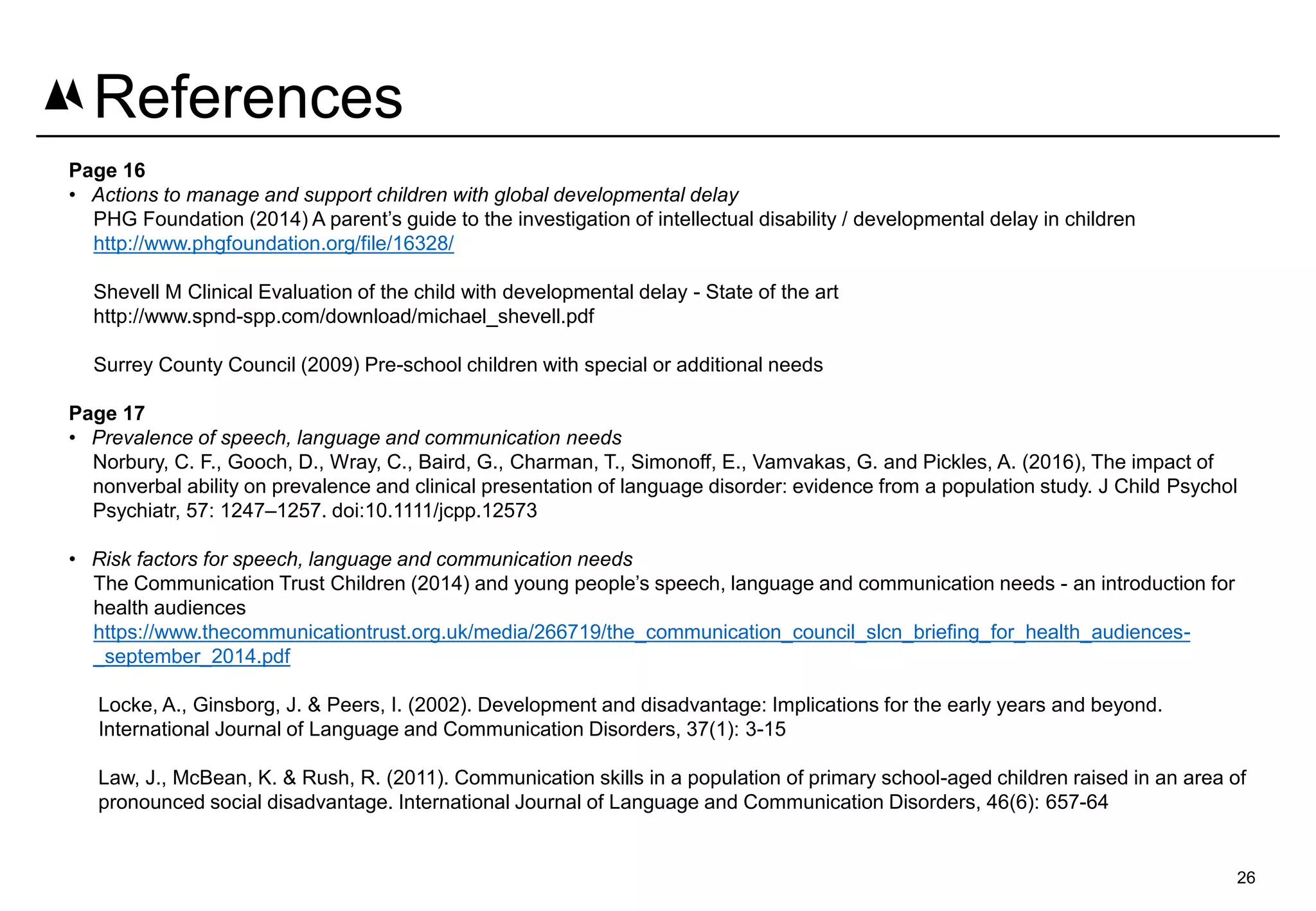 Page 16
• Actions to manage and support children with global developmental delay
PHG Foundation (2014) A parent’s guide to the investigation of intellectual disability / developmental delay in children
http://www.phgfoundation.org/file/16328/
Shevell M Clinical Evaluation of the child with developmental delay - State of the art
http://www.spnd-spp.com/download/michael_shevell.pdf
Surrey County Council (2009) Pre-school children with special or additional needs
Page 17
• Prevalence of speech, language and communication needs
Norbury, C. F., Gooch, D., Wray, C., Baird, G., Charman, T., Simonoff, E., Vamvakas, G. and Pickles, A. (2016), The impact of
nonverbal ability on prevalence and clinical presentation of language disorder: evidence from a population study. J Child Psychol
Psychiatr, 57: 1247–1257. doi:10.1111/jcpp.12573
• Risk factors for speech, language and communication needs
The Communication Trust Children (2014) and young people’s speech, language and communication needs - an introduction for
health audiences
https://www.thecommunicationtrust.org.uk/media/266719/the_communication_council_slcn_briefing_for_health_audiences-
_september_2014.pdf
Locke, A., Ginsborg, J. & Peers, I. (2002). Development and disadvantage: Implications for the early years and beyond.
International Journal of Language and Communication Disorders, 37(1): 3-15
Law, J., McBean, K. & Rush, R. (2011). Communication skills in a population of primary school-aged children raised in an area of
pronounced social disadvantage. International Journal of Language and Communication Disorders, 46(6): 657-64
26
References
 