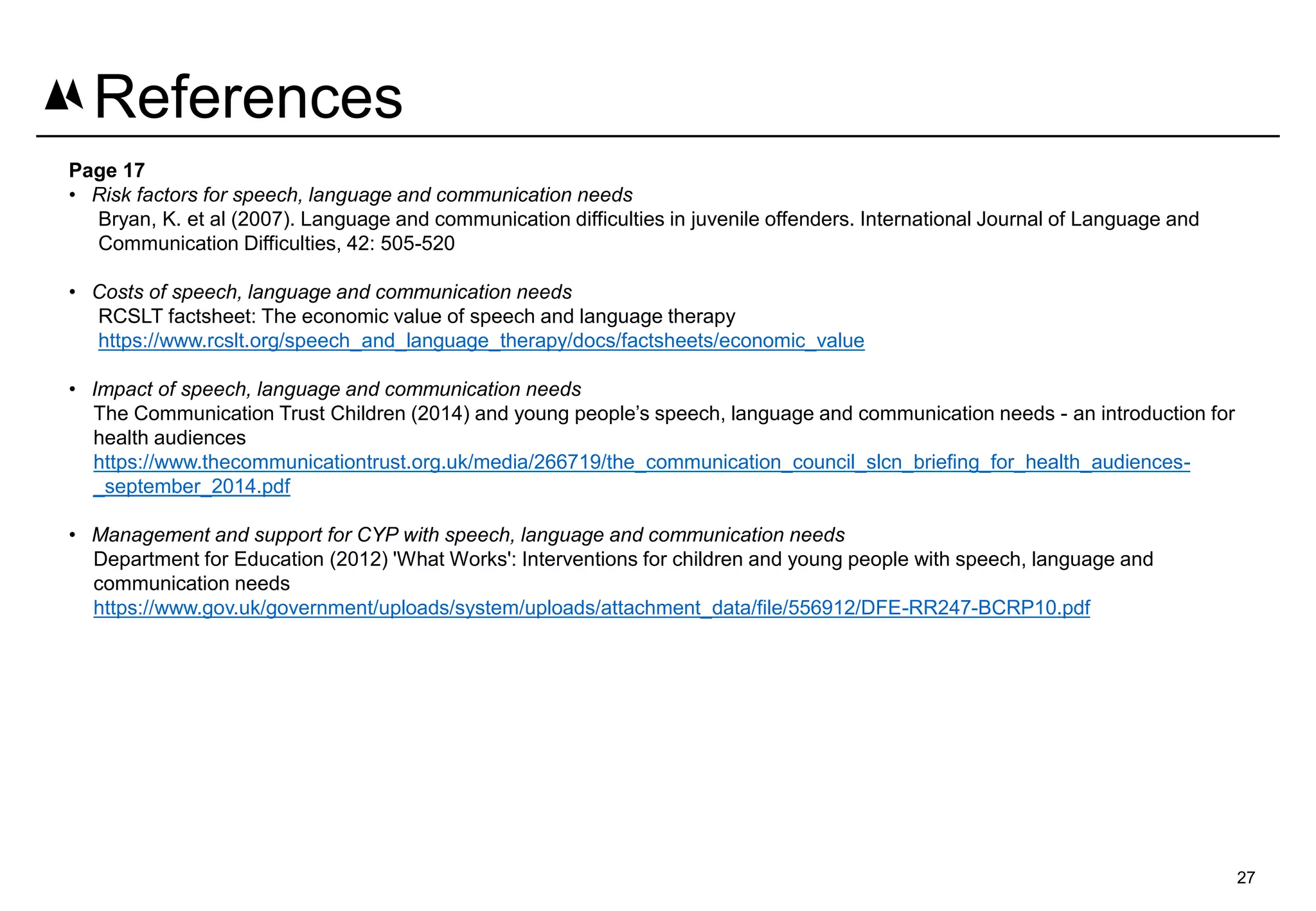 Page 17
• Risk factors for speech, language and communication needs
Bryan, K. et al (2007). Language and communication difficulties in juvenile offenders. International Journal of Language and
Communication Difficulties, 42: 505-520
• Costs of speech, language and communication needs
RCSLT factsheet: The economic value of speech and language therapy
https://www.rcslt.org/speech_and_language_therapy/docs/factsheets/economic_value
• Impact of speech, language and communication needs
The Communication Trust Children (2014) and young people’s speech, language and communication needs - an introduction for
health audiences
https://www.thecommunicationtrust.org.uk/media/266719/the_communication_council_slcn_briefing_for_health_audiences-
_september_2014.pdf
• Management and support for CYP with speech, language and communication needs
Department for Education (2012) 'What Works': Interventions for children and young people with speech, language and
communication needs
https://www.gov.uk/government/uploads/system/uploads/attachment_data/file/556912/DFE-RR247-BCRP10.pdf
27
References
 