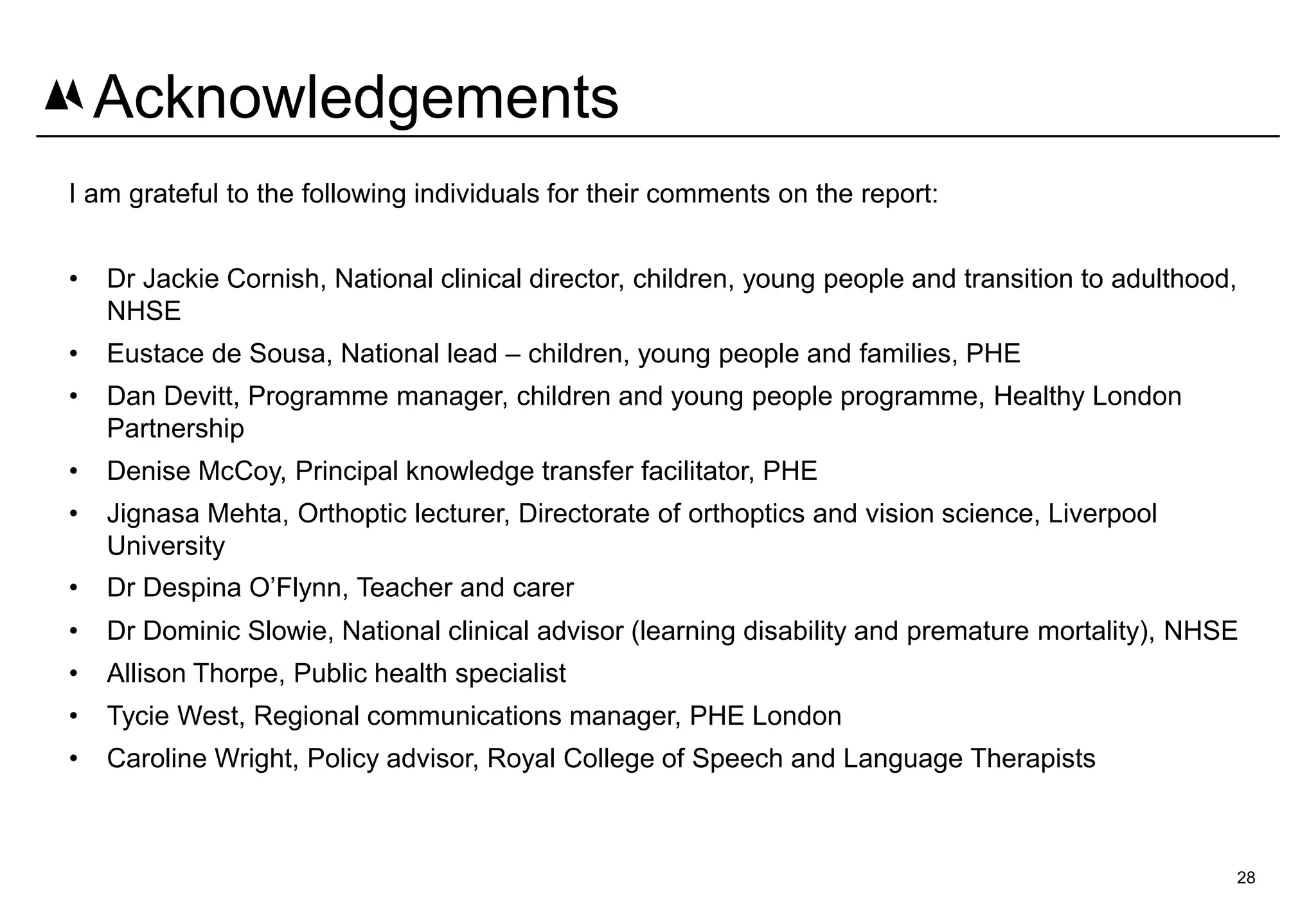 I am grateful to the following individuals for their comments on the report:
• Dr Jackie Cornish, National clinical director, children, young people and transition to adulthood,
NHSE
• Eustace de Sousa, National lead – children, young people and families, PHE
• Dan Devitt, Programme manager, children and young people programme, Healthy London
Partnership
• Denise McCoy, Principal knowledge transfer facilitator, PHE
• Jignasa Mehta, Orthoptic lecturer, Directorate of orthoptics and vision science, Liverpool
University
• Dr Despina O’Flynn, Teacher and carer
• Dr Dominic Slowie, National clinical advisor (learning disability and premature mortality), NHSE
• Allison Thorpe, Public health specialist
• Tycie West, Regional communications manager, PHE London
• Caroline Wright, Policy advisor, Royal College of Speech and Language Therapists
28
Acknowledgements
 