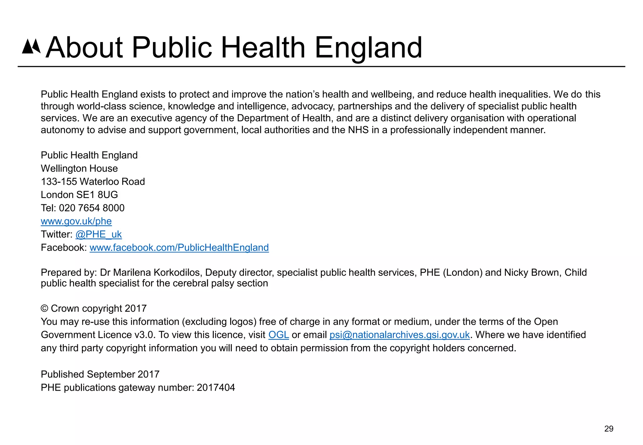 29
About Public Health England
Public Health England exists to protect and improve the nation’s health and wellbeing, and reduce health inequalities. We do this
through world-class science, knowledge and intelligence, advocacy, partnerships and the delivery of specialist public health
services. We are an executive agency of the Department of Health, and are a distinct delivery organisation with operational
autonomy to advise and support government, local authorities and the NHS in a professionally independent manner.
Public Health England
Wellington House
133-155 Waterloo Road
London SE1 8UG
Tel: 020 7654 8000
www.gov.uk/phe
Twitter: @PHE_uk
Facebook: www.facebook.com/PublicHealthEngland
Prepared by: Dr Marilena Korkodilos, Deputy director, specialist public health services, PHE (London) and Nicky Brown, Child
public health specialist for the cerebral palsy section
© Crown copyright 2017
You may re-use this information (excluding logos) free of charge in any format or medium, under the terms of the Open
Government Licence v3.0. To view this licence, visit OGL or email psi@nationalarchives.gsi.gov.uk. Where we have identified
any third party copyright information you will need to obtain permission from the copyright holders concerned.
Published September 2017
PHE publications gateway number: 2017404
 