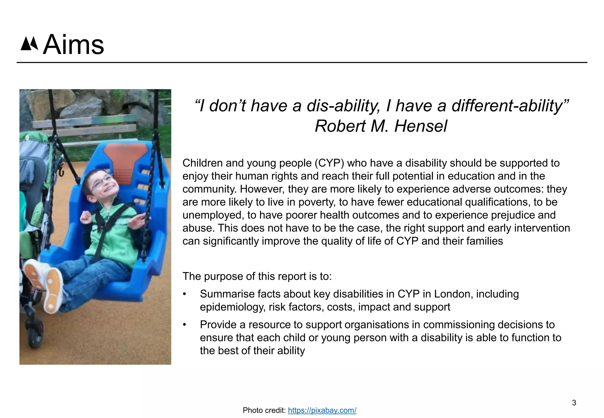 3
Aims
“I don’t have a dis-ability, I have a different-ability”
Robert M. Hensel
Children and young people (CYP) who have a disability should be supported to
enjoy their human rights and reach their full potential in education and in the
community. However, they are more likely to experience adverse outcomes: they
are more likely to live in poverty, to have fewer educational qualifications, to be
unemployed, to have poorer health outcomes and to experience prejudice and
abuse. This does not have to be the case, the right support and early intervention
can significantly improve the quality of life of CYP and their families
The purpose of this report is to:
• Summarise facts about key disabilities in CYP in London, including
epidemiology, risk factors, costs, impact and support
• Provide a resource to support organisations in commissioning decisions to
ensure that each child or young person with a disability is able to function to
the best of their ability
Photo credit: https://pixabay.com/
 
