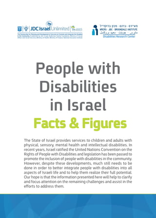The State of Israel provides services to children and adults with
physical, sensory, mental health and intellectual disabilities. In
recent years, Israel ratified the United Nations Convention on the
Rights of People with Disabilities and legislation has been passed to
promote the inclusion of people with disabilities in the community.
However, despite these developments, much still needs to be
done in order to better integrate people with disabilities into all
aspects of Israeli life and to help them realize their full potential.
Our hope is that the information presented here will help to clarify
and focus attention on the remaining challenges and assist in the
efforts to address them.
People with
Disabilities
in Israel
Facts & Figures
tegrate the Disabled
n, Ministry of Social
l Insurance institute
In Partnership With
FA M I LY F O U N D AT I O N
Disabilities Research Center
 