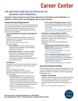 Career Center
Job and Internship Search Resources for
	 Students with Disabilities
Consider these resources specifically devoted to individuals with disabilities, in
addition to other tools and engaging with a career adviser.
Student-focused Organizations
From national meetings and mentoring opportunities to
job postings and portfolio services, these organizations
have developed multiple programs and resources
designed specifically for college students and recent
graduates with disabilities.
Career Opportunities for Students with Disabilities
(COSD)
A national organization seeking to improve the
employment rate of college students and recent
graduates with disabilities
http://www.cosdonline.org/students
Resources include:
•	 FULL ACCESS: an annual national summit
designed to bring students with disabilities
together with employers
•	 Our Ability Connect: an individual digital
profile service allowing students to create
employment profiles that promote future
employment through networking and
connection to employers seeking employees of
diverse ability levels
Lime Connect
Founded as a not-for-profit corporation to represent
a fresh business approach in the disability talent
space
http://www.limeconnect.com
Examples of programs that both provide
opportunities and prepare students for career
success include:
•	 Lime Network: includes a profile service
allowing individuals to apply directly for
positions with corporate partners as Lime
Connect candidates and have their profile
reviewed for specific roles. Other Lime Network
resources include professional development
webinars, scholarships, and more
http://www.limeconnect.com/my_lime/
signup.asp
•	 Lime Connect Fellowship Program: highly-
selective program designed to connect rising
juniors with corporate partners for summer
internships
http://www.limeconnect.com/opportunities/
page/the-lime-connect-fellowship-program
US Business Leadership Network (USBLN)
A national non-profit that helps business drive
performance by leveraging disability inclusion in the
workplace, supply chain, and marketplace
http://www.usbln.org/
USBLN offers student-focused opportunities
including:
•	 Going for the Gold Job and Internship
Opportunities: opportunities available at
USBLN partner organizations
http://www.usbln.org/going-for-the-gold_
career-opportunities.html
•	 Career Link Mentoring Program: 6-month
career mentoring opportunity for college
students and recent graduates with disabilities
though linkages to business professionals at
USBLN member companies
http://www.usbln.org/programs-clmp.html
Job and Internship Postings
These websites offer job and internship postings as well
as career development resources. The USAJobs resource
provides a wealth of information useful in navigating a
federal job search.
Disability Job Exchange
Works to connect job seekers with employers looking
to build a diverse workforce. The website features
a job-search database as well as resources for
interviewing, disclosing, federal employment, and
more
http://www.disabilityjobexchange.com/
Duke Career Center • studentaffairs.duke.edu/career • 919-660-1050 •
Bay 5, Smith Warehouse, 2nd Floor • 114 S. Buchanan Blvd., Box 90950, Durham, NC 27708
 