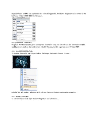 Styles on Word for Mac are available in the Formatting palette. The Styles dropdown list is similar to the
list found in Word 2000-2003 for Windows.




<H2>Alternative Text </H2>
Images in Word can also be given appropriate alternative text, and not only can this alternative text be
read by screen readers, it should remain intact if the document is exported as an HTML or PDF.

<H3> Word 2000-2003 </H3>
To provide alternative text, Right-click on the image, then select Format Picture....




A dialog box will appear. Select the Web tab and then add the appropriate alternative text.

<H3> Word 2007 </H3>
To add alternative text, right-click on the picture and select Size....
 