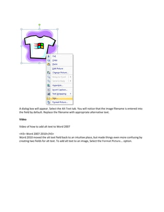 A dialog box will appear. Select the Alt Text tab. You will notice that the image filename is entered into
the field by default. Replace the filename with appropriate alternative text.

Video

Video of how to add alt text to Word 2007

<H3> Word 2007-2010</H3>
Word 2010 moved the alt text field back to an intuitive place, but made things even more confusing by
creating two fields for alt text. To add alt text to an image, Select the Format Picture... option.
 