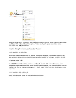 With the Format Picture menu open, select the option for Alt Text in the sidebar. Two fields will appear,
one labeled Title and one labeled Description. For best results, add appropriate alt text to the
Description field, not the Title field.

<Header> Making PowerPoint More Accessible </Header>

<H2>PowerPoint for Mac </H2>

It should be noted that PowerPoint for Mac has accessibility limitations, such as being unable to add
alternative text. Becuase of this, the information provided here can aid those who use Office for Mac.

<H2> Slide Layouts </H2>

Since 2000 Microsoft PowerPoint provides a number of accessible slide layouts. These layouts are
encouraged to be used because they ensure that the PowerPoint slides have correct headings, lists, and
reading order. The use of proper slide layouts is a simple way to make PowerPoint presentations more
accessible.

<H3>PowerPoint 2000-2003 </H3>

Select Format > Slide Layout... or use the Slide Layout sidebar.
 