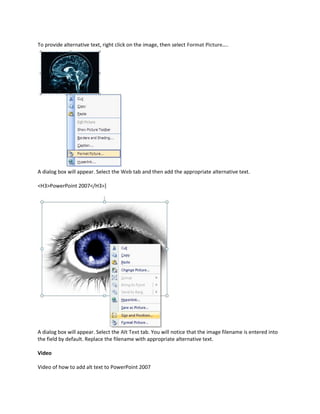 To provide alternative text, right click on the image, then select Format Picture....




A dialog box will appear. Select the Web tab and then add the appropriate alternative text.

<H3>PowerPoint 2007</H3>]




A dialog box will appear. Select the Alt Text tab. You will notice that the image filename is entered into
the field by default. Replace the filename with appropriate alternative text.

Video

Video of how to add alt text to PowerPoint 2007
 