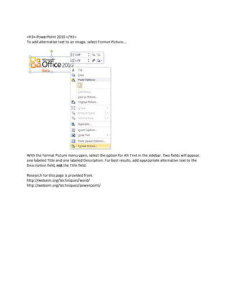 <H3> PowerPoint 2010 </H3>
To add alternative text to an image, select Format Picture...




With the Format Picture menu open, select the option for Alt Text in the sidebar. Two fields will appear,
one labeled Title and one labeled Description. For best results, add appropriate alternative text to the
Description field, not the Title field.

Research for this page is provided from:
http://webaim.org/techniques/word/
http://webaim.org/techniques/powerpoint/
 