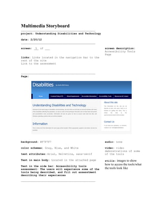 Multimedia Storyboard
.............................................................................................
project: Understanding Disabilities and Technology

date: 2/20/12
.............................................................................................
screen: _5_ of ___                                                                              screen description:
                                                                                                Accessibility Tools
                                                                                                Page
links: Links located in the navigation bar to the
rest of the site
Link to the assessment


.............................................................................................
Page:




background: #F7F7F7                                                                             audio: none

color schemes: Gray, Blue, and White                                                            video: video
                                                                                                demonstrations of some
text attributes: Arial, Helvetica, sans-serif                                                   of the tools

Text in main body: Located in the attached page                                                 stills:   images to show
Text in the side bar: Accessibility tools
                                                                                                how to access the tools/what
assessment: The users will experience some of the                                               the tools look like
tools being described, and fill out assesstment
describing their experiences

.............................................................................................
 