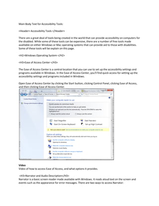 Main Body Text for Accessibility Tools:

<Header> Accessibility Tools </Header>

There are a great deal of tools being created in the world that can provide accessibility on computers for
the disabled. While some of these tools can be expensive, there are a number of free tools made
avalilable on either Windows or Mac operating systems that can provide aid to those with disabilities.
Some of these tools will be explain on this page.

<H2>Windows Operating System </H2>

<H3>Ease of Access Center </H3>

The Ease of Access Center is a central location that you can use to set up the accessibility settings and
programs available in Windows. In the Ease of Access Center, you'll find quick access for setting up the
accessibility settings and programs included in Windows.

Open Ease of Access Center by clicking the Start button, clicking Control Panel, clicking Ease of Access,
and then clicking Ease of Access Center.




Video
Video of how to access Ease of Access, and what options it provides.

<H3>Narrator and Audio Description</H3>
Narrator is a basic screen reader made available with Windows. It reads aloud text on the screen and
events such as the appearance for error messages. There are two ways to access Narrator:
 