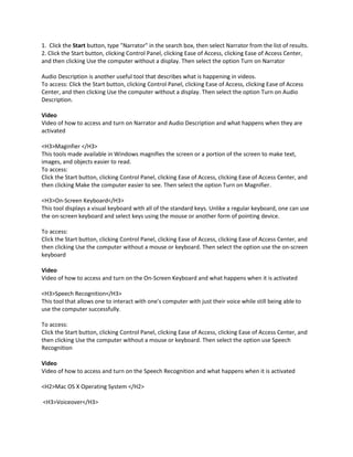 1. Click the Start button, type "Narrator" in the search box, then select Narrator from the list of results.
2. Click the Start button, clicking Control Panel, clicking Ease of Access, clicking Ease of Access Center,
and then clicking Use the computer without a display. Then select the option Turn on Narrator

Audio Description is another useful tool that describes what is happening in videos.
To access: Click the Start button, clicking Control Panel, clicking Ease of Access, clicking Ease of Access
Center, and then clicking Use the computer without a display. Then select the option Turn on Audio
Description.

Video
Video of how to access and turn on Narrator and Audio Description and what happens when they are
activated

<H3>Maginfier </H3>
This tools made available in Windows magnifies the screen or a portion of the screen to make text,
images, and objects easier to read.
To access:
Click the Start button, clicking Control Panel, clicking Ease of Access, clicking Ease of Access Center, and
then clicking Make the computer easier to see. Then select the option Turn on Magnifier.

<H3>On-Screen Keyboard</H3>
This tool displays a visual keyboard with all of the standard keys. Unlike a regular keyboard, one can use
the on-screen keyboard and select keys using the mouse or another form of pointing device.

To access:
Click the Start button, clicking Control Panel, clicking Ease of Access, clicking Ease of Access Center, and
then clicking Use the computer without a mouse or keyboard. Then select the option use the on-screen
keyboard

Video
Video of how to access and turn on the On-Screen Keyboard and what happens when it is activated

<H3>Speech Recognition</H3>
This tool that allows one to interact with one's computer with just their voice while still being able to
use the computer successfully.

To access:
Click the Start button, clicking Control Panel, clicking Ease of Access, clicking Ease of Access Center, and
then clicking Use the computer without a mouse or keyboard. Then select the option use Speech
Recognition

Video
Video of how to access and turn on the Speech Recognition and what happens when it is activated

<H2>Mac OS X Operating System </H2>

<H3>Voiceover</H3>
 