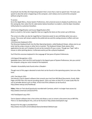 A tool built into the Mac OS X Operating System that is more than a text-to-speech tool. The tools uses
speech to describe what is happening on the computer, and it allows one to control the computer
without using the screen.

To access:
Go to the Apple Menu, choose System Preferences, click universal access to display its preferences, click
the seeing tab, then select the On radio button below VoiceOver to enable it, click the Open VoiceOver
Utility button to customize VoiceOver.

<H3>Screen Magnification and Cursor Magnification</H3>
Zoom is a built-in, full-screen magnifier that can magnify the items on the screen up to 40 times.

The cursor on a Mac can also be magnified so it becomes easier to see and follow when one uses a
mouse. The cursor will remain scaled to the preferred size and this scaling remainz in effect until one
changes it.
<H3>Onscreen Keyboard </H3>
The Onscreen Keyboard built into the Mac Operating System, called Keyboard Viewer, allows one to use
enter text by using a mouse or other form or pointer. The Keyboard Viewer floats above other
applications (so you can’t misplace it) and can be resized to fit your screen. Though you “type” with a
mouse or other pointing device, it otherwise works just like a physical keyboard.

You’ll find this onscreen keyboard in the Language & Text pane of System Preferences.

<H3>Speech Recognition </H3>
Speakable Items, built into OS X and located in the Speech pane of System Preferences, lets you control
the computer using your voice instead of the keyboard.

<Header> Accessibility tools found online </Header>

Though most of this page is devoted to tools that can be found on the operating system, here are a few
tools.

<H2> Text Aloud </H2>
Text Aloud is Text to Speech software that converts your text from MS Word Documents, Emails, Web
Pages and PDF Files into natural-sounding speech. Users can listen on their PC or create audio files for
use on portable devices such as IPods. A free trial of this software can be found at:
http://www.nextup.com/TextAloud/

Video: Video on Text aloud (previously recorded with Camtasia, which I no longer have access to)
http://www.screencast.com/t/2cLEYrIU

<H2>Text2Speech.org </H2>

Text to Speech software that is free online and allows a user to convert a document into an MP3 file.
There is no downloading for this, and can be found at: http://www.text2speech.org/

Research for this page is provided from:
http://www.microsoft.com/enable/products/windows7/default.aspx
 