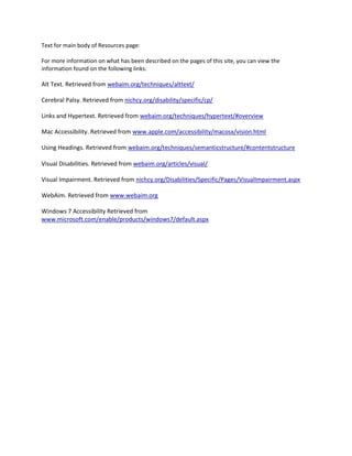 Text for main body of Resources page:

For more information on what has been described on the pages of this site, you can view the
information found on the following links:

Alt Text. Retrieved from webaim.org/techniques/alttext/

Cerebral Palsy. Retrieved from nichcy.org/disability/specific/cp/

Links and Hypertext. Retrieved from webaim.org/techniques/hypertext/#overview

Mac Accessibility. Retrieved from www.apple.com/accessibility/macosx/vision.html

Using Headings. Retrieved from webaim.org/techniques/semanticstructure/#contentstructure

Visual Disabilities. Retrieved from webaim.org/articles/visual/

Visual Impairment. Retrieved from nichcy.org/Disabilities/Specific/Pages/VisualImpairment.aspx

WebAim. Retrieved from www.webaim.org

Windows 7 Accessibility Retrieved from
www.microsoft.com/enable/products/windows7/default.aspx
 