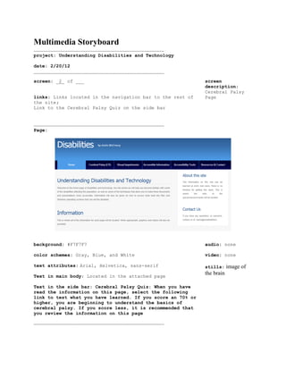 Multimedia Storyboard
.............................................................................................
project: Understanding Disabilities and Technology

date: 2/20/12
.............................................................................................
screen: _2_ of ___                                                                              screen
                                                                                                description:
                                                                                                Cerebral Palsy
links: Links located in the navigation bar to the rest of                                       Page
the site;
Link to the Cerebral Palsy Quiz on the side bar


.............................................................................................
Page:




background: #F7F7F7                                                                             audio: none

color schemes: Gray, Blue, and White                                                            video: none

text attributes: Arial, Helvetica, sans-serif                                                   stills:     image of
Text in main body: Located in the attached page
                                                                                                the brain

Text in the side bar: Cerebral Palsy Quiz: When you have
read the information on this page, select the following
link to test what you have learned. If you score an 70% or
higher, you are beginning to understand the basics of
cerebral palsy. If you score less, it is recommended that
you review the information on this page

.............................................................................................
 
