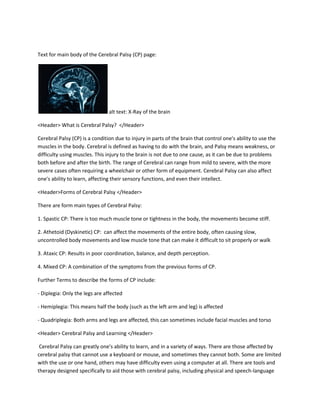 Text for main body of the Cerebral Palsy (CP) page:




                                alt text: X-Ray of the brain

<Header> What is Cerebral Palsy? </Header>

Cerebral Palsy (CP) is a condition due to injury in parts of the brain that control one's ability to use the
muscles in the body. Cerebral is defined as having to do with the brain, and Palsy means weakness, or
difficulty using muscles. This injury to the brain is not due to one cause, as it can be due to problems
both before and after the birth. The range of Cerebral can range from mild to severe, with the more
severe cases often requiring a wheelchair or other form of equipment. Cerebral Palsy can also affect
one's ability to learn, affecting their sensory functions, and even their intellect.

<Header>Forms of Cerebral Palsy </Header>

There are form main types of Cerebral Palsy:

1. Spastic CP: There is too much muscle tone or tightness in the body, the movements become stiff.

2. Athetoid (Dyskinetic) CP: can affect the movements of the entire body, often causing slow,
uncontrolled body movements and low muscle tone that can make it difficult to sit properly or walk

3. Ataxic CP: Results in poor coordination, balance, and depth perception.

4. Mixed CP: A combination of the symptoms from the previous forms of CP.

Further Terms to describe the forms of CP include:

- Diplegia: Only the legs are affected

- Hemiplegia: This means half the body (such as the left arm and leg) is affected

- Quadriplegia: Both arms and legs are affected, this can sometimes include facial muscles and torso

<Header> Cerebral Palsy and Learning </Header>

 Cerebral Palsy can greatly one's ability to learn, and in a variety of ways. There are those affected by
cerebral palsy that cannot use a keyboard or mouse, and sometimes they cannot both. Some are limited
with the use or one hand, others may have difficulty even using a computer at all. There are tools and
therapy designed specifically to aid those with cerebral palsy, including physical and speech-language
 