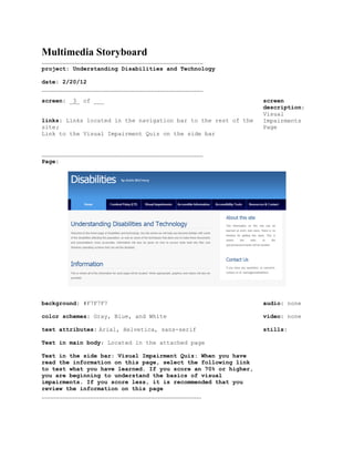Multimedia Storyboard
.............................................................................................
project: Understanding Disabilities and Technology

date: 2/20/12
.............................................................................................
screen: _3_ of ___                                                                              screen
                                                                                                description:
                                                                                                Visual
links: Links located in the navigation bar to the rest of the                                   Impairments
site;                                                                                           Page
Link to the Visual Impairment Quiz on the side bar


.............................................................................................
Page:




background: #F7F7F7                                                                             audio: none

color schemes: Gray, Blue, and White                                                            video: none

text attributes: Arial, Helvetica, sans-serif                                                   stills:

Text in main body: Located in the attached page

Text in the side bar: Visual Impairment Quiz: When you have
read the information on this page, select the following link
to test what you have learned. If you score an 70% or higher,
you are beginning to understand the basics of visual
impairments. If you score less, it is recommended that you
review the information on this page
............................................................................................
 