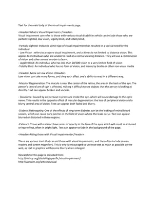 Text for the main body of the visual impairments page:

<Header>What is Visual Impairment </Header>
Visual Impairment can refer to those with various visual disabilities which can include those who are
partailly sighted, low vision, legally blind, and totally blind.

-Partially sighted: Indicates some type of visual impairment has resulted in a special need for the
individual
- Low Vision : refers to a severe visual impairment, and at times is not limited to distance vision. This
applies to invdividuals who are unable to read at a normal viewing distance. They will use a combination
of vision and other senses in order to learn.
- Legally Blind: An individual who has less than 20/200 vision or a very limited field of vision
-Totally Blind: An individual who has no form of vision, and learns by braille or other non-visual media

<Header> More on Low Vision </Header>
Low vision can take many forms, and they each affect one's ability to read in a different way.

-Macular Degeneration: The macula is near the center of the retina, the area in the back of the eye. The
person's central are of sigh is affected, making it difficult to see objects that the person is looking at
directly. Text can appear broken and unclear.

- Glaucoma: Caused by an increase in presssure inside the eye, which will cause damage to the optic
nerve. This results in the opposite effect of macular degeneration: the loss of peripheral vision and a
blurry central area of vision. Text can appear both faded and blurry.

-Diabetic Retinopathy: One of the effects of long-term diabetes can be the leaking of retinal blood
vessels, which can cause dark patches in the field of vision where the leaks occur. Text can appear
blurred or distorted in these regions.

-Cataract: Those with cataract have areas of opacity in the lens of the eyes which will result in a blurred
or hazy effect, often in bright light. Text can appear to fade in the background of the page.

<Header>Aiding those with Visual Impairments</Header>

There are various tools that can aid those with visual impairments, and they often include screen
readers and screen magnifiers. This is why is encouraged to use true text as much as possible on the
web, as text in graphics will become blurry when enlarged.

Research for this page is provided from:
http://nichcy.org/disability/specific/visualimpairment/
http://webaim.org/articles/visual
 