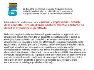 La disabilità intellettiva si associa frequentemente a
malattie psichiatriche, la cui incidenza è superiore di
tre-quattro volte rispetto al resto della popolazione.
I disturbi psichici più frequenti sono le psicosi, la depressione, i disturbi
della condotta, i disturbi d'ansia, i disturbi affettivi, il disturbo da
deficit di attenzione e iperattività.
Nel corso degli ultimi decenni si è sviluppato un diverso approccio alla
disabilità in senso generale. Da un concetto di custodialismo e quindi di
emarginazione sociale in cui la disabilità era vissuta come elemento
discriminante si sta oggi sempre più affermando un approccio basato sulla
qualità della vita della persona. L’impatto della condizione di disabilità sulla
qualità di vita delle persone può essere particolarmente rilevante,
coinvolgendo in maniera importante anche il nucleo famigliare di origine. Le
dimensioni più rilevanti chiamate in causa sono la possibilità di realizzare una
compiuta inclusione sociale, la possibilità di esercitare un sufficiente livello di
autodeterminazione e la condizione di salute (poiché la condizione clinica
delle persone con disabilità è complessa e spesso caratterizzata dalla
compresenza di patologie psichiche e fisiche).
 