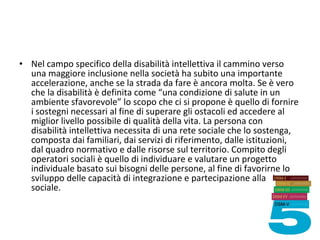 • Nel campo specifico della disabilità intellettiva il cammino verso
una maggiore inclusione nella società ha subito una importante
accelerazione, anche se la strada da fare è ancora molta. Se è vero
che la disabilità è definita come “una condizione di salute in un
ambiente sfavorevole” lo scopo che ci si propone è quello di fornire
i sostegni necessari al fine di superare gli ostacoli ed accedere al
miglior livello possibile di qualità della vita. La persona con
disabilità intellettiva necessita di una rete sociale che lo sostenga,
composta dai familiari, dai servizi di riferimento, dalle istituzioni,
dal quadro normativo e dalle risorse sul territorio. Compito degli
operatori sociali è quello di individuare e valutare un progetto
individuale basato sui bisogni delle persone, al fine di favorirne lo
sviluppo delle capacità di integrazione e partecipazione alla vita
sociale.
 