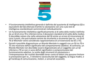 • Il funzionamento intellettivo generale è definito dal quoziente di intelligenza (QI o
equivalenti del QI) ottenuto tramite la valutazione con uno o più test di
intelligenza standardizzati somministrati individualmente
• Un funzionamento intellettivo significativamente al di sotto della media è definito
da un QI di circa 70 o inferiore (circa 2 deviazioni standard al di sotto della media).
Si dovrebbe notare che nella valutazione del QI esiste un errore di misurazione di
circa 5 punti, che può tuttavia variare da strumento a strumento (per es., un QI di
70 al Wechsler viene considerato rappresentativo di un'estensione da 65 a 75).
• Quindi è possibile diagnosticare un Ritardo Mentale in soggetti con un QI tra 70 e
75 che mostrano deficit significativi del comportamento adattivo. Al contrario, un
Ritardo Mentale non dovrebbe essere diagnosticato ad un soggetto con un QI
inferiore a 70 se non vi sono deficit significativi o compromissione del
funzionamento adattivo. La scelta degli strumenti di valutazione e
l'interpretazione dei risultati dovrebbe tener conto di fattori che possono limitare
la prestazione (per es., il retroterra socioculturale del soggetto, la lingua madre, e
gli handicap di comunicazione, motori, e sensoriali associati).
 