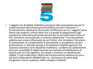 • I soggetti con disabilità intellettiva giungono alla osservazione più per le
compromissioni del funzionamento adattivo che per il QI basso. Il
funzionamento adattivo fa riferimento all'efficacia con cui i soggetti fanno
fronte alle esigenze comuni della vita e al grado di adeguamento agli
standard di autonomia personale previsti per la loro particolare fascia di
età, retroterra socioculturale, e contesto ambientale. Il funzionamento
adattivo può essere influenzato da vari fattori, che includono l'istruzione,
la motivazione, le caratteristiche di personalità, le prospettive sociali e
professionali, e i disturbi mentali e le condizioni mediche generali che
possono coesistere col la disabilità intellettiva. I problemi di adattamento
sono più suscettibili di miglioramento con tentativi di riabilitazione di
quanto non sia il QI cognitivo, che tende a rimanere un attributo più
stabile. È utile evidenziare i deficit del funzionamento adattivo da una o
più fonti indipendenti affidabili (per es. valutazione da parte degli
insegnanti e storia scolastica, dello sviluppo e medica).
 