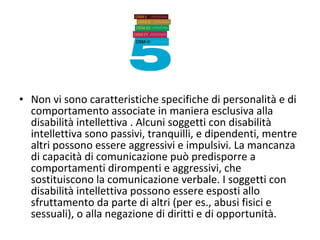 • Non vi sono caratteristiche specifiche di personalità e di
comportamento associate in maniera esclusiva alla
disabilità intellettiva . Alcuni soggetti con disabilità
intellettiva sono passivi, tranquilli, e dipendenti, mentre
altri possono essere aggressivi e impulsivi. La mancanza
di capacità di comunicazione può predisporre a
comportamenti dirompenti e aggressivi, che
sostituiscono la comunicazione verbale. I soggetti con
disabilità intellettiva possono essere esposti allo
sfruttamento da parte di altri (per es., abusi fisici e
sessuali), o alla negazione di diritti e di opportunità.
 