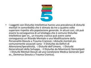 • I soggetti con Disturbo Intellettivo hanno una prevalenza di disturbi
mentali in comorbidità che è stimata da tre a quattro volte
superiore rispetto alla popolazione generale. In alcuni casi, ciò può
essere la conseguenza di un'etiologia che è comune Disturbo
Intellettivo (per es., un trauma cranico può avere come
conseguenza un Ritardo Mentale e una Modificazione della
Personalità Dovuta a Trauma Cranico). I disturbi mentali più
comunemente associati sono · il Disturbo da Deficit di
Attenzione/Iperattività, · i Disturbi dell'Umore, · i Disturbi
Generalizzati dello Sviluppo, · il Disturbo da Movimenti Stereotipati
· i Disturbi Mentali Dovuti ad una Condizione Medica Generale (per
es., Demenza Dovuta a Trauma Cranico).
 