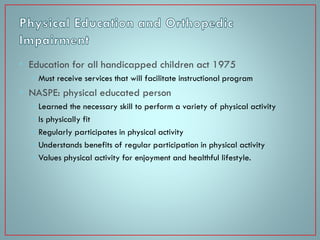 • Education for all handicapped children act 1975
• Must receive services that will facilitate instructional program

• NASPE: physical educated person
•
•
•
•
•

Learned the necessary skill to perform a variety of physical activity
Is physically fit
Regularly participates in physical activity
Understands benefits of regular participation in physical activity
Values physical activity for enjoyment and healthful lifestyle.

 