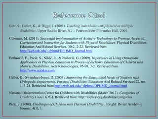 Best, S., Heller, K., & Bigge, J. (2005). Teaching individuals with physical or multiple
disabilities. Upper Saddle River, N.J. : Pearson/Merrill Prentice Hall, 2005.
Coleman, M. (2011). Successful Implementation of Assistive Technology to Promote Access to
Curriculum and Instruction for Students with Physical Disabilities. Physical Disabilities:
Education And Related Services, 30-2, 2-22. Retrieved from
http://web.utk.edu/~dphmd/DPHMD_Journal.html
Eminović, F., Pacić, S., Nikić, R., & Nedović, G. (2009). Importance of Using Orthopedic
Applicances in Physical Education in Process of Inclusive Education of Children with
Motoric Disabilities. Acta Kinesiologica, 95-98, 3-2. Retrieved from
http://www.actakin.com/
Heller, K., Swinehart-Jones, D. (2003). Supporting the Educational Needs of Students with
Orthopedic Impairments. Physical Disabilities. Education And Related Services 22, no.
1: 3-24. Retrieved from http://web.utk.edu/~dphmd/DPHMD_Journal.html
National Dissemenation Center for Children with Disabilities (March 2012). Categories of
Disability Under IDEA. Retrieved from: http://nichcy.org/disability/categories
Pizzi, J. (2008). Challenges of Children with Physical Disabilities. InSight: Rivier Academic
Journal, 4(1), 1.

 