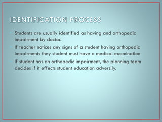 • Students are usually identified as having and orthopedic
impairment by doctor.
• If teacher notices any signs of a student having orthopedic
impairments they student must have a medical examination
• If student has an orthopedic impairment, the planning team
decides if it effects student education adversily.

 