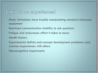 • Motor limitations: have trouble manipulating standard classroom
equipment
• Restricted communication: inability to ask questions
• Fatigue and endurance: effort it takes to move
• Health factors
• Experimental deficits and concept development problems: Lack
common experiences with others
• Neurocognitive impairments

 