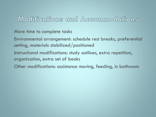• More time to complete tasks
• Environmental arrangement: schedule rest breaks, preferential
setting, materials stabilized/positioned
• Instructional modifications: study outlines, extra repetition,
organization, extra set of books
• Other modifications: assistance moving, feeding, in bathroom

 