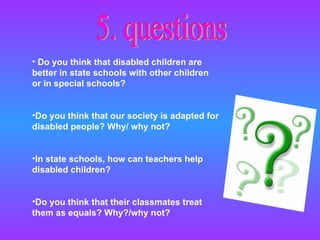 5. questions Do you think that disabled children are better in state schools with other children or in special schools? Do you think that our society is adapted for disabled people? Why/ why not?  In state schools, how can teachers help disabled children? Do you think that their classmates treat them as equals? Why?/why not? 