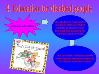 Inclusive education The student is assigned to a regular class as his/her primary placement with full supports provided for individualized services 4. Education for disabled people the time that a student spends In the regular classroon depends On his/her individual needs 