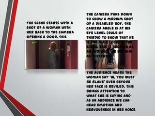 The scene starts with a
shot of a woman with
her back to the camera
opening a door. This
already creates a sense
of mystery in the scene.

The camera pans down
to show a medium shot
of a disabled boy. The
camera angle is at his
eye level (Rule of
thirds) to show that he
is the main focus in the
scene. This is because as
an audience we see him
as ‘different’

The audience hears the
woman say ‘Hi, you must
be Blake’ even before
her face is reviled. This
brings attention to
what she is saying and
as an audience we can
hear emotion and
nervousness in her voice

 
