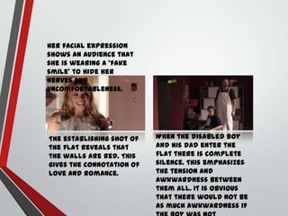 Her facial expression
shows an audience that
she is wearing a ‘fake
smile’ to hide her
nerves and
uncomfortableness.

The establishing shot of
the flat reveals that
the walls are red. This
gives the connotation of
love and romance.

When the disabled boy
and his dad enter the
flat there is complete
silence. This emphasizes
the tension and
awkwardness between
them all. It is obvious
that there would not be
as much awkwardness if

 