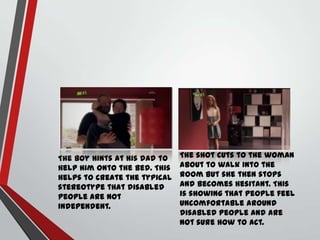 The boy hints at his dad to
help him onto the bed. This
helps to create the typical
stereotype that disabled
people are not
independent.

The shot cuts to the woman
about to walk into the
room but she then stops
and becomes hesitant. This
is showing that people feel
uncomfortable around
disabled people and are
not sure how to act.

 